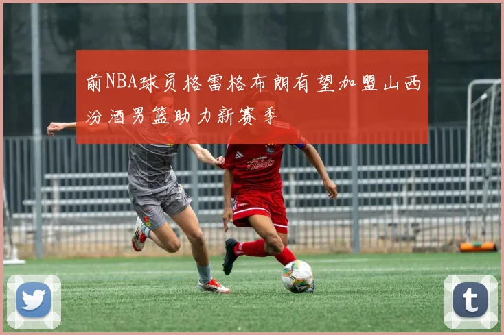前NBA球员格雷格布朗有望加盟山西汾酒男篮助力新赛季