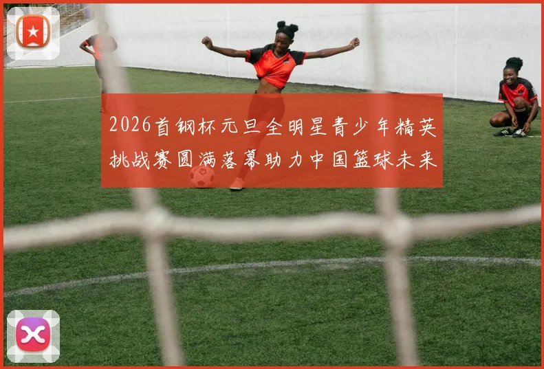 2026首钢杯元旦全明星青少年精英挑战赛圆满落幕助力中国篮球未来发展