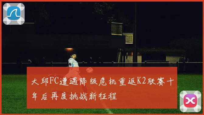 大邱FC遭遇降级危机重返K2联赛十年后再度挑战新征程