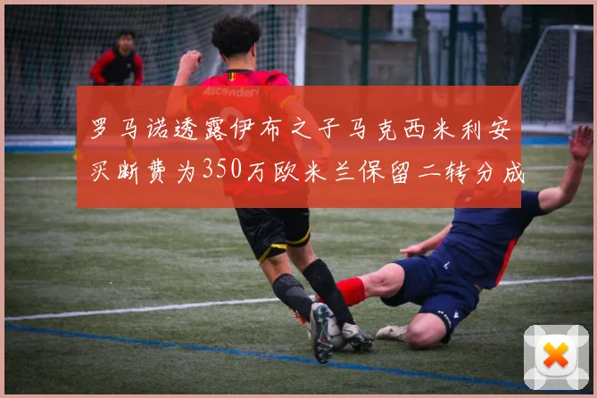罗马诺透露伊布之子马克西米利安买断费为350万欧米兰保留二转分成