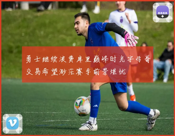 勇士继续浪费库里巅峰时光字母哥交易希望渺茫赛季前景堪忧