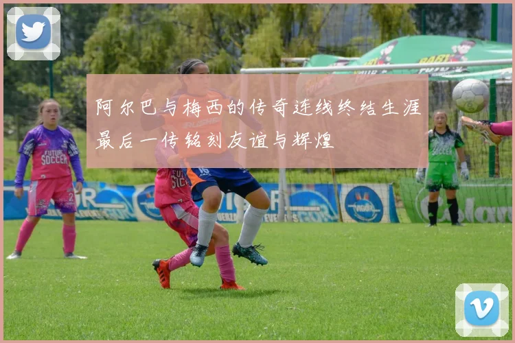 阿尔巴与梅西的传奇连线终结生涯最后一传铭刻友谊与辉煌