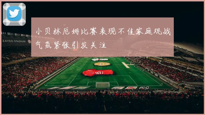 小贝林厄姆比赛表现不佳家庭观战气氛紧张引发关注