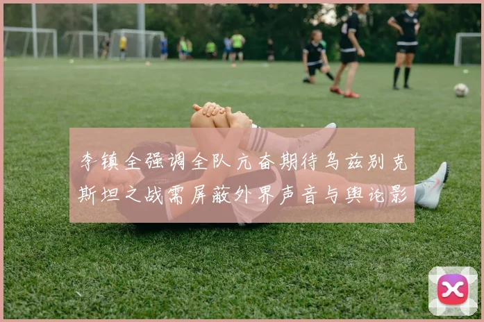 李镇全强调全队亢奋期待乌兹别克斯坦之战需屏蔽外界声音与舆论影响