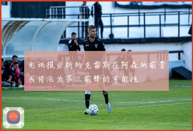 电讯报分析约克雷斯在阿森纳前景或将沦为第三前锋的可能性