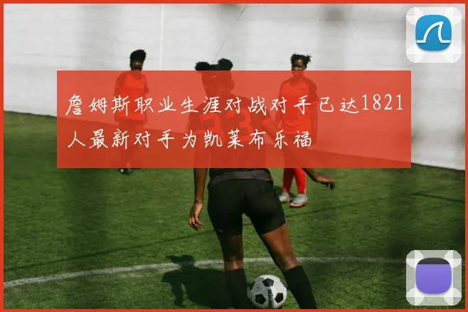 詹姆斯职业生涯对战对手已达1821人最新对手为凯莱布乐福