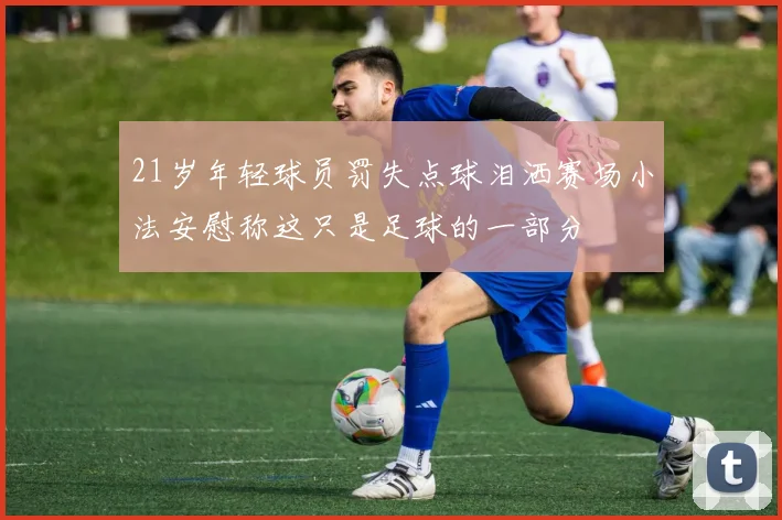 21岁年轻球员罚失点球泪洒赛场小法安慰称这只是足球的一部分