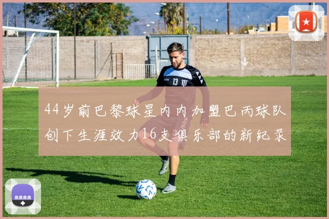 44岁前巴黎球星内内加盟巴丙球队创下生涯效力16支俱乐部的新纪录