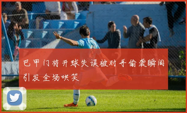 巴甲门将开球失误被对手偷袭瞬间引发全场哄笑
