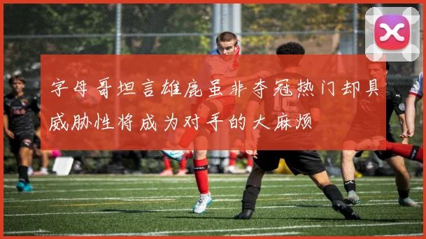 字母哥坦言雄鹿虽非夺冠热门却具威胁性将成为对手的大麻烦