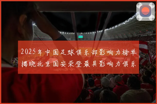 2025年中国足球俱乐部影响力榜单揭晓北京国安荣登最具影响力俱乐部榜首