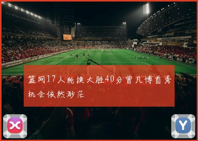 篮网17人轮换大胜40分曾凡博首秀机会依然渺茫