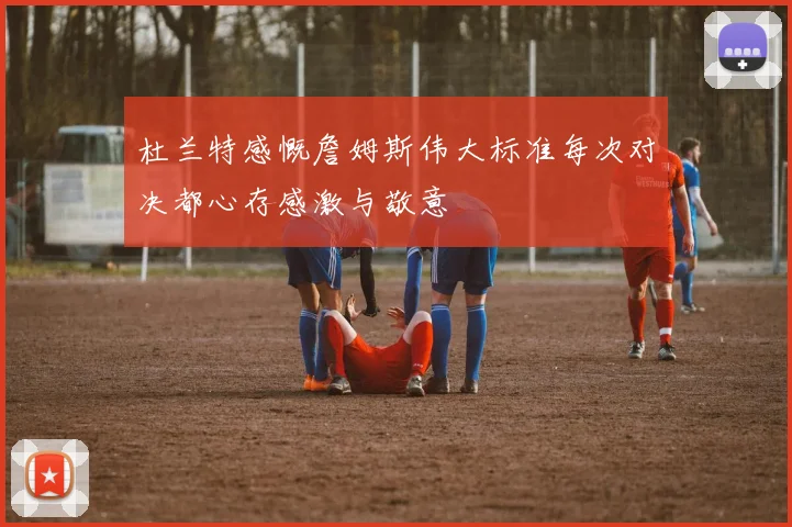 杜兰特感慨詹姆斯伟大标准每次对决都心存感激与敬意