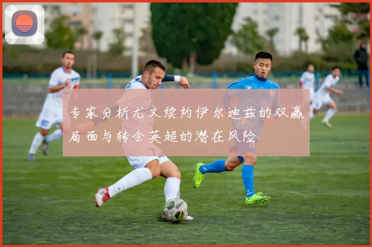 专家分析尤文续约伊尔迪兹的双赢局面与转会英超的潜在风险