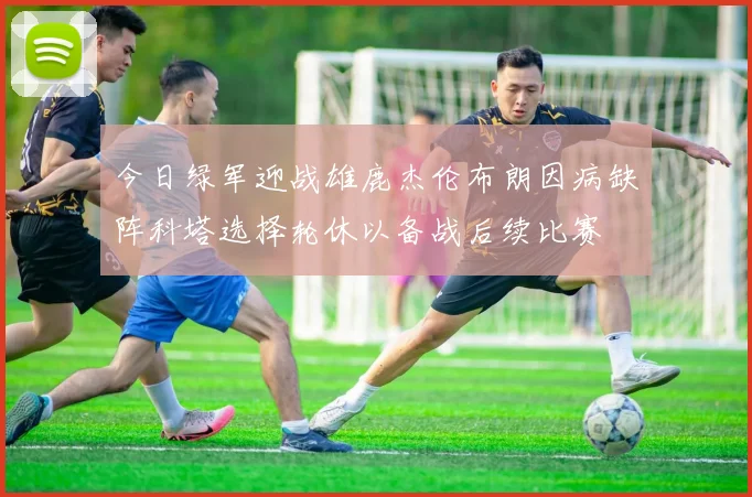 今日绿军迎战雄鹿杰伦布朗因病缺阵科塔选择轮休以备战后续比赛