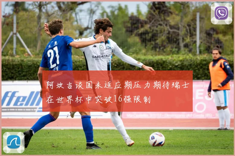 阿坎吉谈国米适应期压力期待瑞士在世界杯中突破16强限制