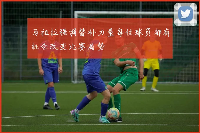 马祖拉强调替补力量每位球员都有机会改变比赛局势