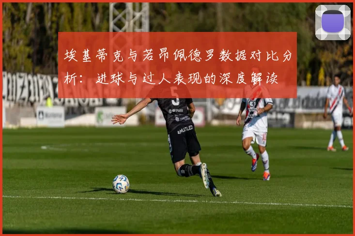 埃基蒂克与若昂佩德罗数据对比分析：进球与过人表现的深度解读