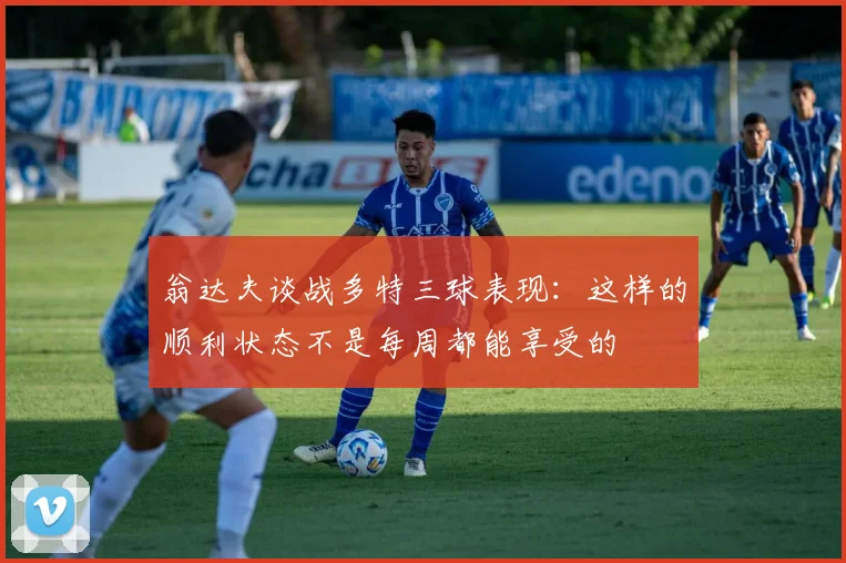 翁达夫谈战多特三球表现：这样的顺利状态不是每周都能享受的