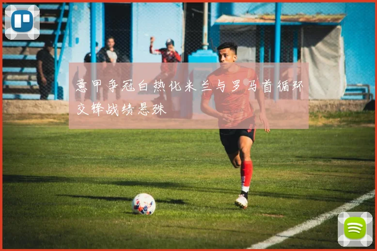 意甲争冠白热化米兰与罗马首循环交锋战绩悬殊