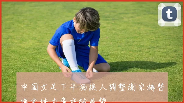 中国女足下半场换人调整谢宗梅替换金坤力争逆转局势