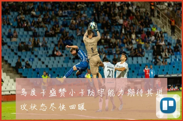 乌度卡盛赞小卡防守能力期待其进攻状态尽快回暖