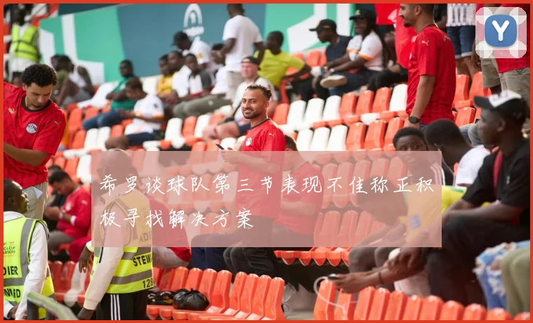 希罗谈球队第三节表现不佳称正积极寻找解决方案