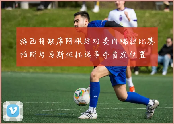 梅西将缺席阿根廷对委内瑞拉比赛帕斯与马斯坦托诺争夺首发位置