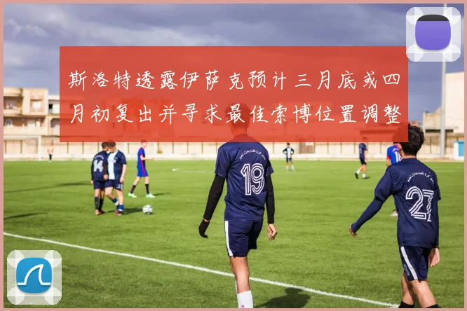 斯洛特透露伊萨克预计三月底或四月初复出并寻求最佳索博位置调整方案