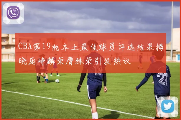 CBA第19轮本土最佳球员评选结果揭晓庞峥麟荣膺殊荣引发热议