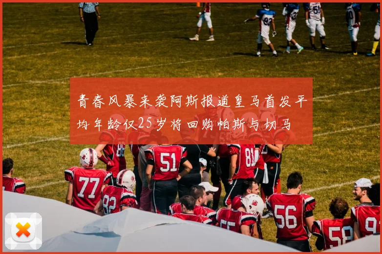 青春风暴来袭阿斯报道皇马首发平均年龄仅25岁将回购帕斯与切马