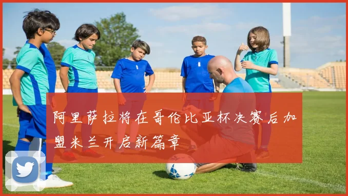 阿里萨拉将在哥伦比亚杯决赛后加盟米兰开启新篇章