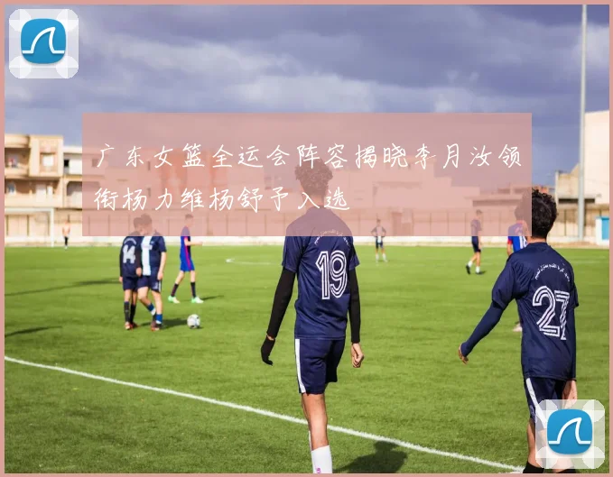 广东女篮全运会阵容揭晓李月汝领衔杨力维杨舒予入选