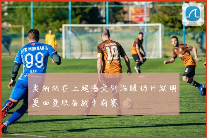 奥纳纳在土超感受到温暖仍计划明夏回曼联备战季前赛