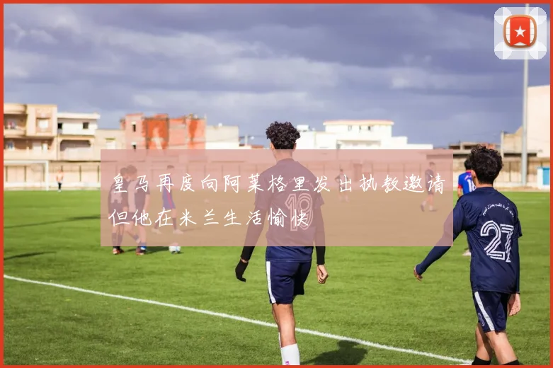 皇马再度向阿莱格里发出执教邀请但他在米兰生活愉快