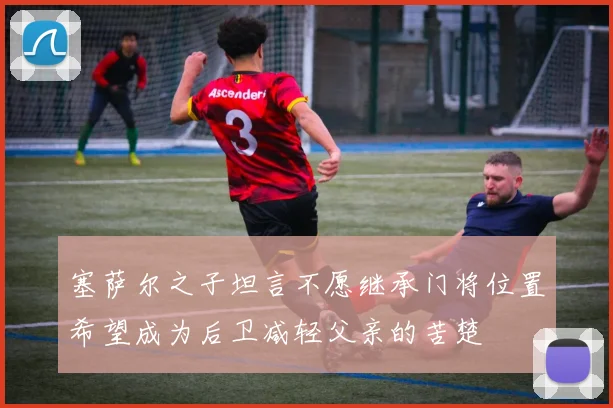 塞萨尔之子坦言不愿继承门将位置希望成为后卫减轻父亲的苦楚