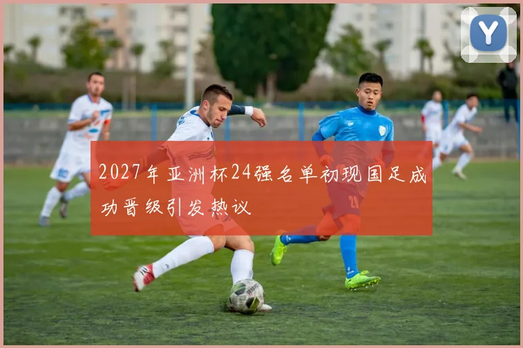 2027年亚洲杯24强名单初现国足成功晋级引发热议