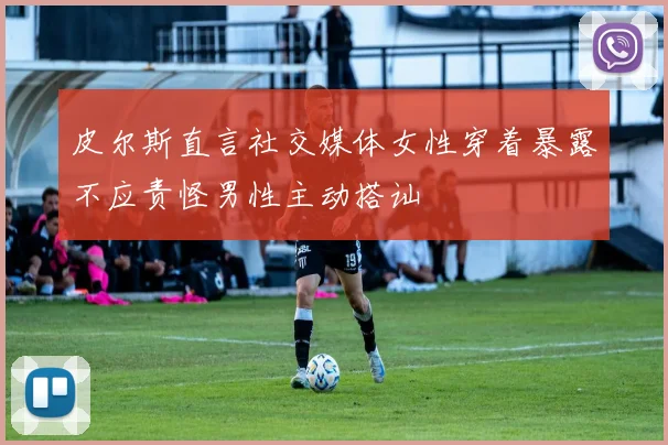 皮尔斯直言社交媒体女性穿着暴露不应责怪男性主动搭讪