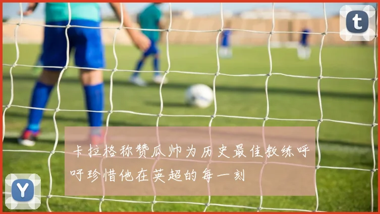 卡拉格称赞瓜帅为历史最佳教练呼吁珍惜他在英超的每一刻
