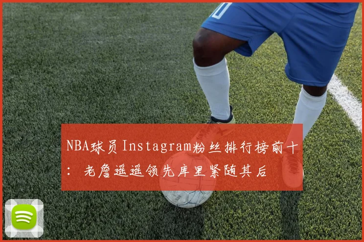 NBA球员Instagram粉丝排行榜前十：老詹遥遥领先库里紧随其后