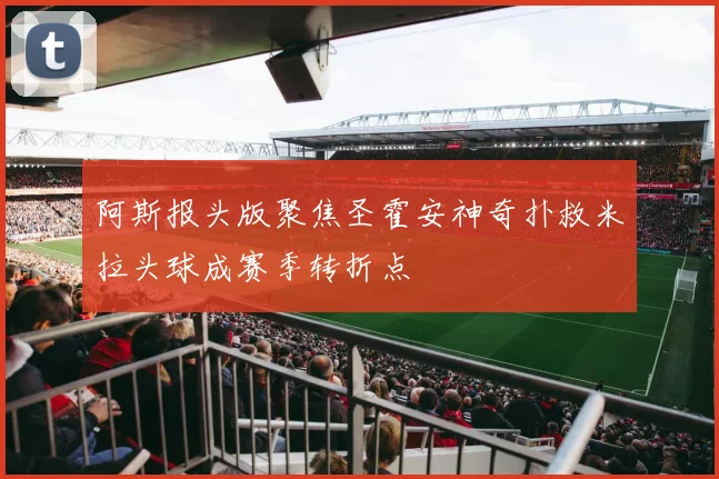 阿斯报头版聚焦圣霍安神奇扑救米拉头球成赛季转折点