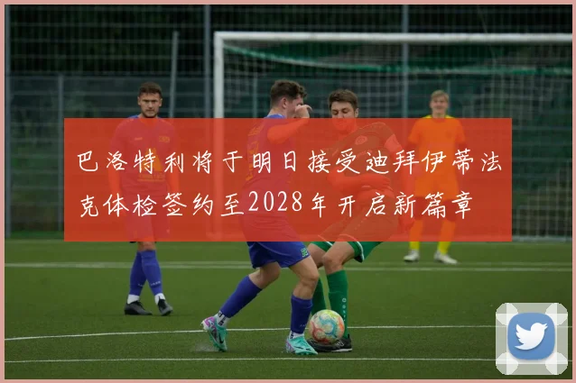 巴洛特利将于明日接受迪拜伊蒂法克体检签约至2028年开启新篇章