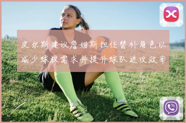 皮尔斯建议詹姆斯担任替补角色以减少球权需求并提升球队进攻效率